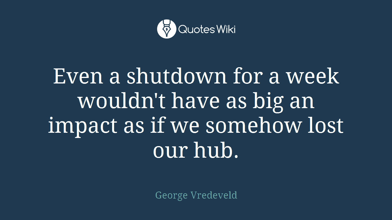 Even a shutdown for a week wouldn't have as big an impact as if we somehow lost our hub.