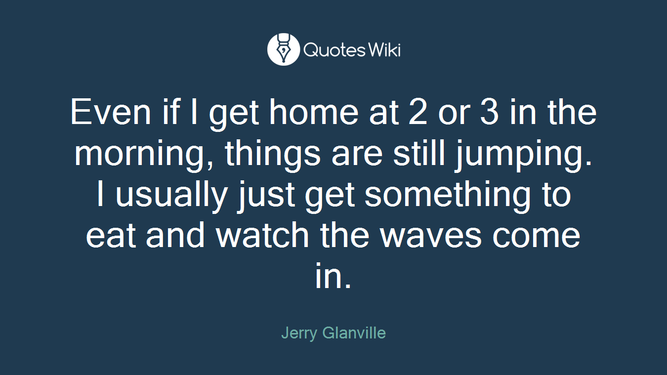 Even if I get home at 2 or 3 in the morning, things are still jumping. I usually just get something to eat and watch the waves come in.