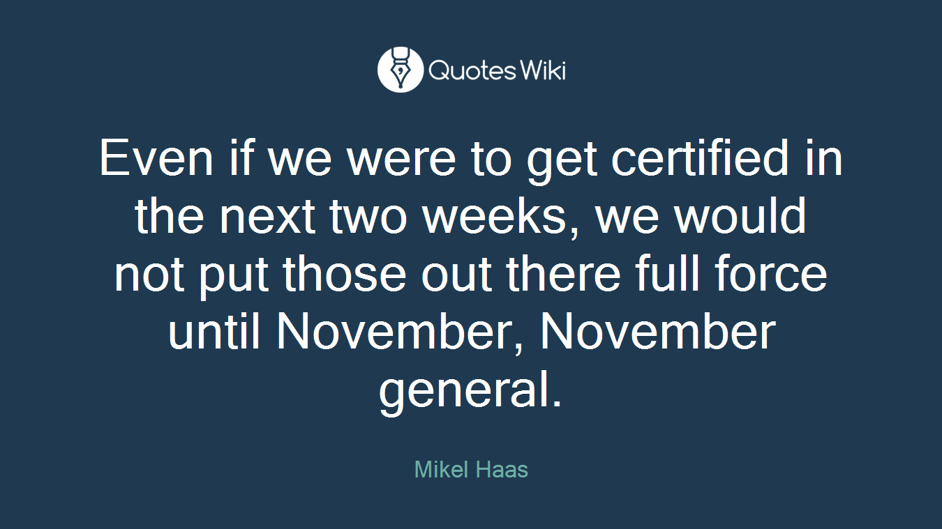 Even if we were to get certified in the next two weeks, we would not put those out there full force until November, November general.