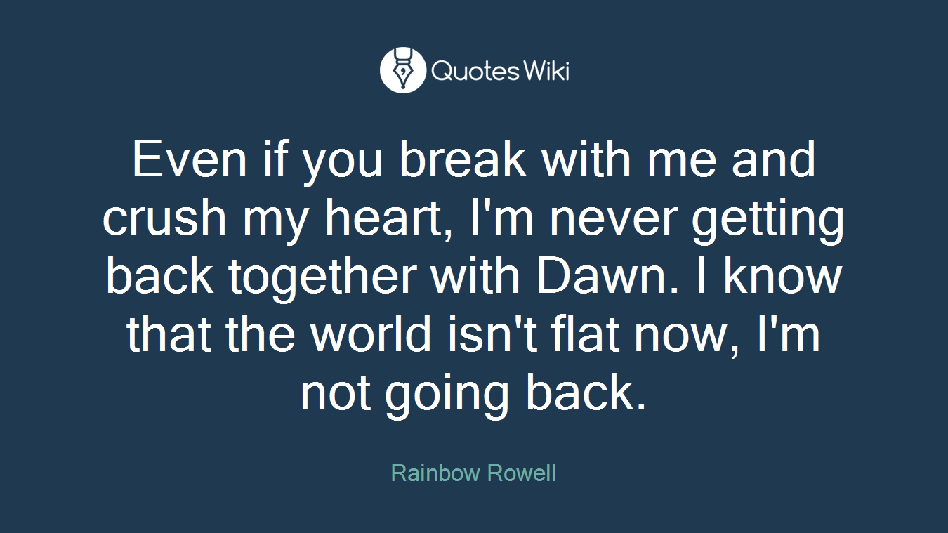 Even if you break with me and crush my heart, I'm never getting back together with Dawn. I know that the world isn't flat now, I'm not going back.