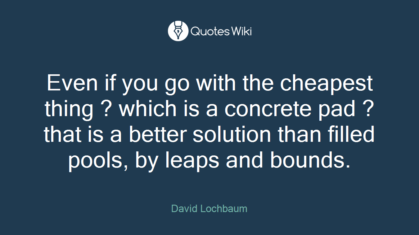 Even if you go with the cheapest thing ? which is a concrete pad ? that is a better solution than filled pools, by leaps and bounds.