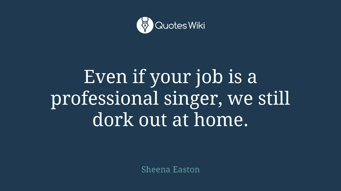 Even if your job is a professional singer, we still dork out at home.
