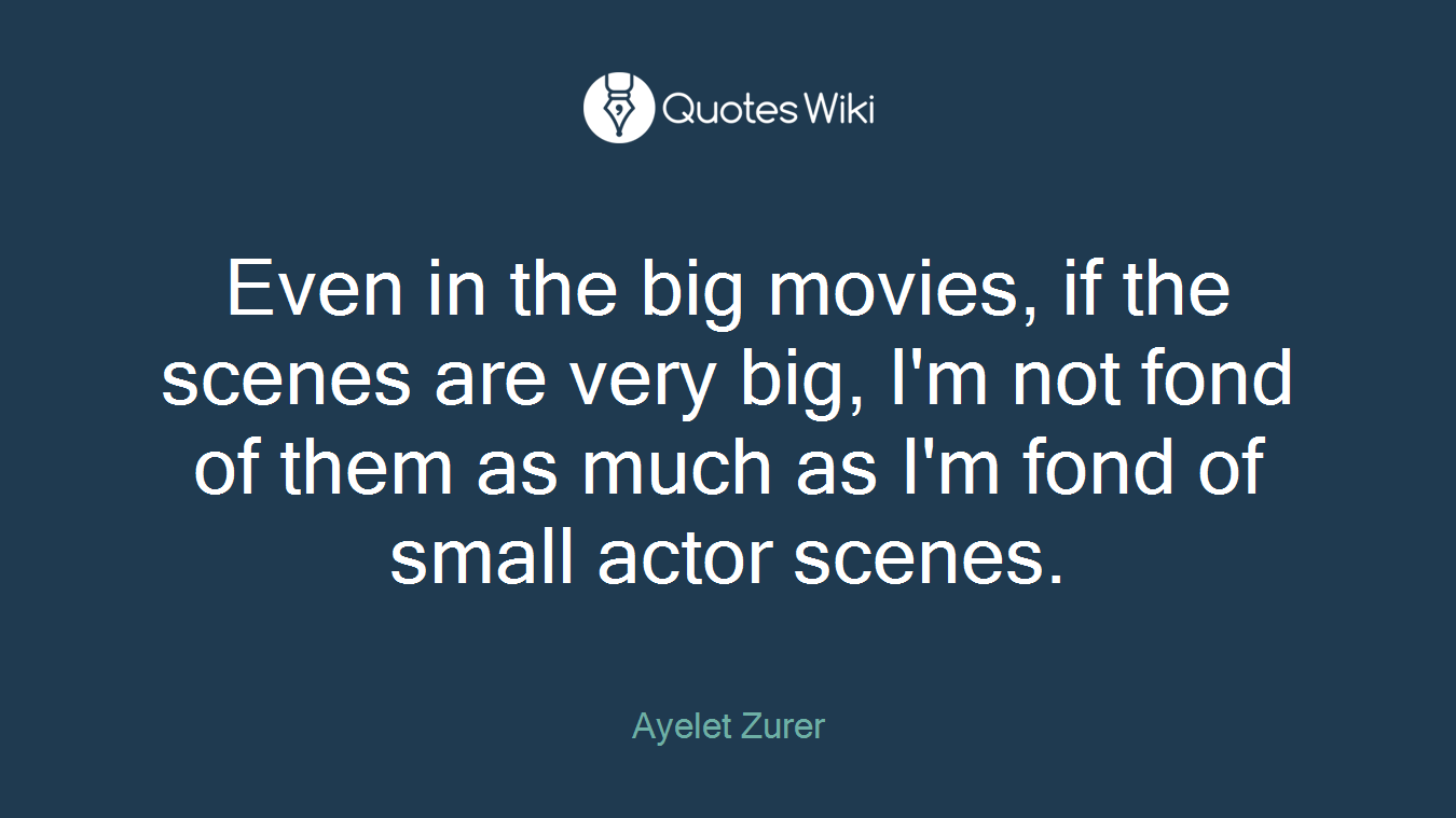 Even in the big movies, if the scenes are very big, I'm not fond of them as much as I'm fond of small actor scenes.
