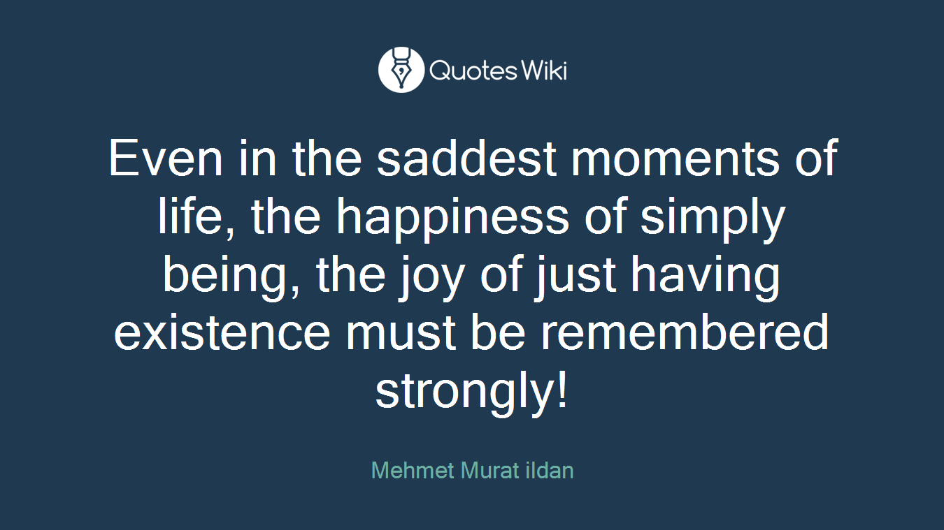 Even in the saddest moments of life, the happiness of simply being, the joy of just having existence must be remembered strongly!