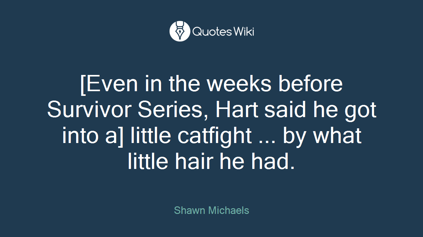 [Even in the weeks before Survivor Series, Hart said he got into a] little catfight ... by what little hair he had.