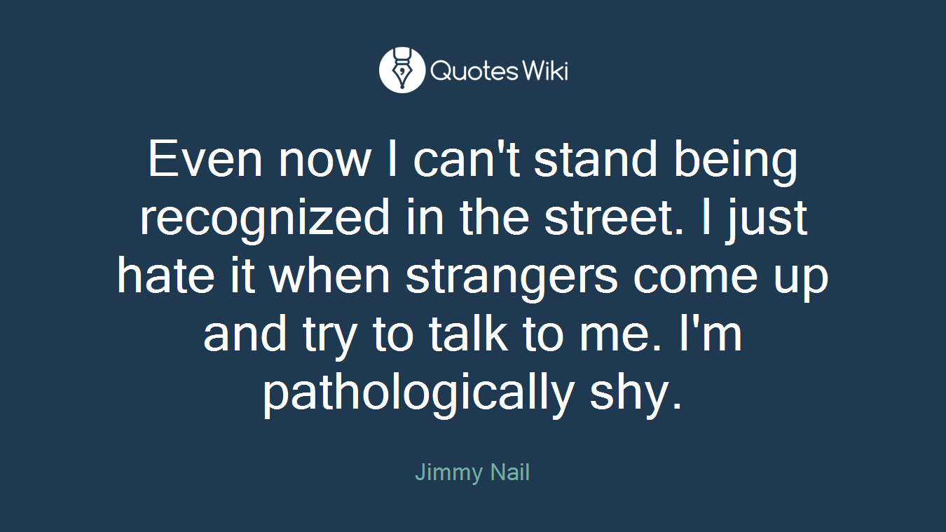 Even now I can't stand being recognized in the street. I just hate it when strangers come up and try to talk to me. I'm pathologically shy.