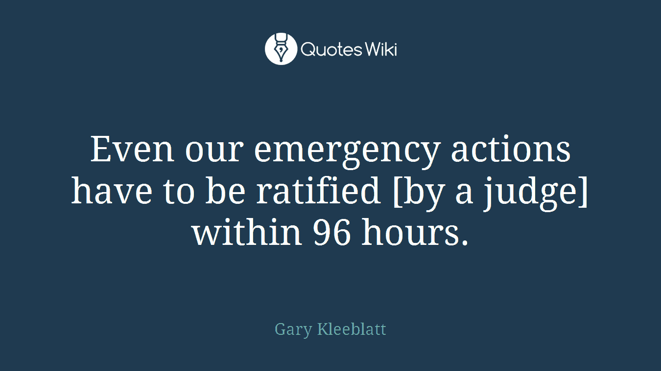 Even our emergency actions have to be ratified [by a judge] within 96 hours.