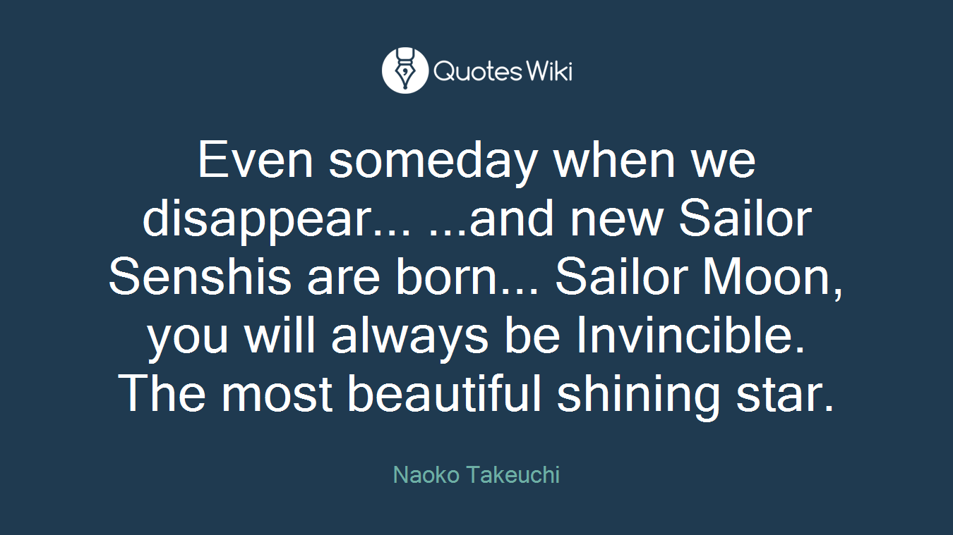 Even someday when we disappear... ...and new Sailor Senshis are born... Sailor Moon, you will always be Invincible. The most beautiful shining star.