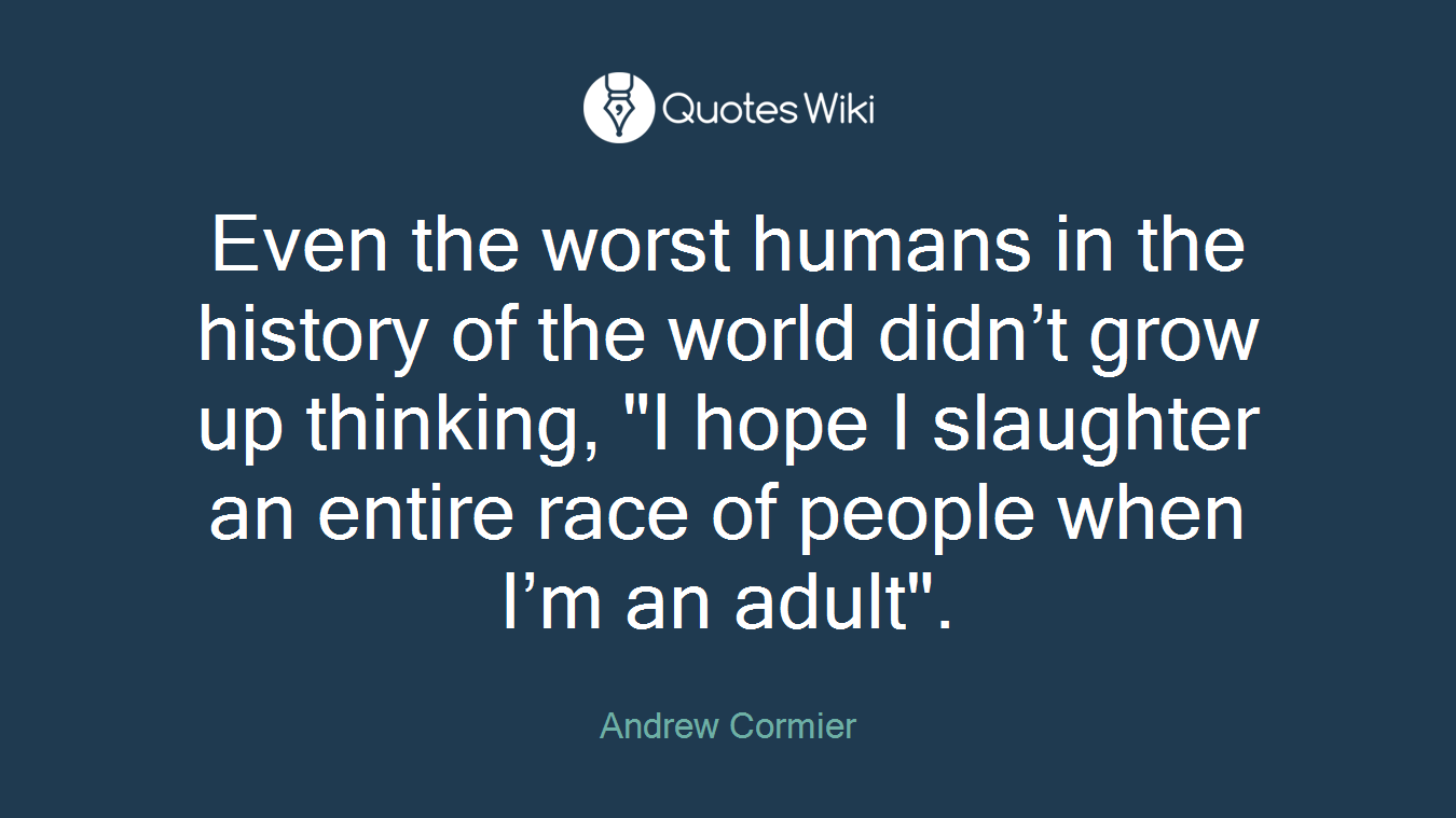 Even the worst humans in the history of the world didn’t grow up thinking, "I hope I slaughter an entire race of people when I’m an adult".