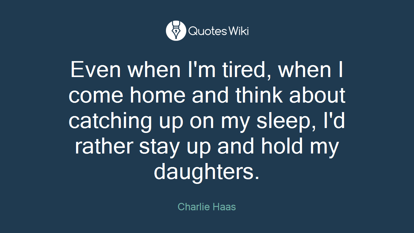 Even when I'm tired, when I come home and think about catching up on my sleep, I'd rather stay up and hold my daughters.