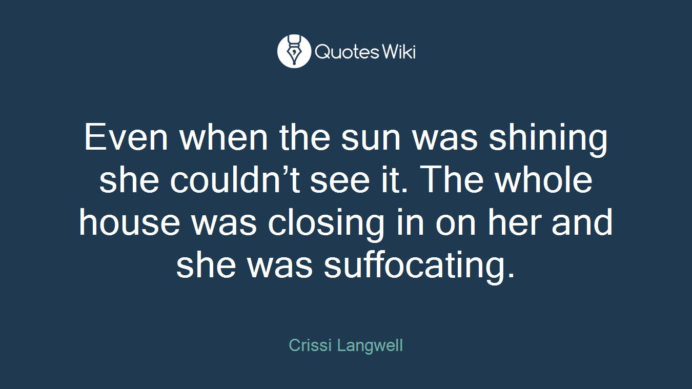 Even when the sun was shining she couldn’t see it. The whole house was closing in on her and she was suffocating.