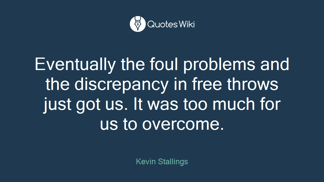 Eventually the foul problems and the discrepancy in free throws just got us. It was too much for us to overcome.