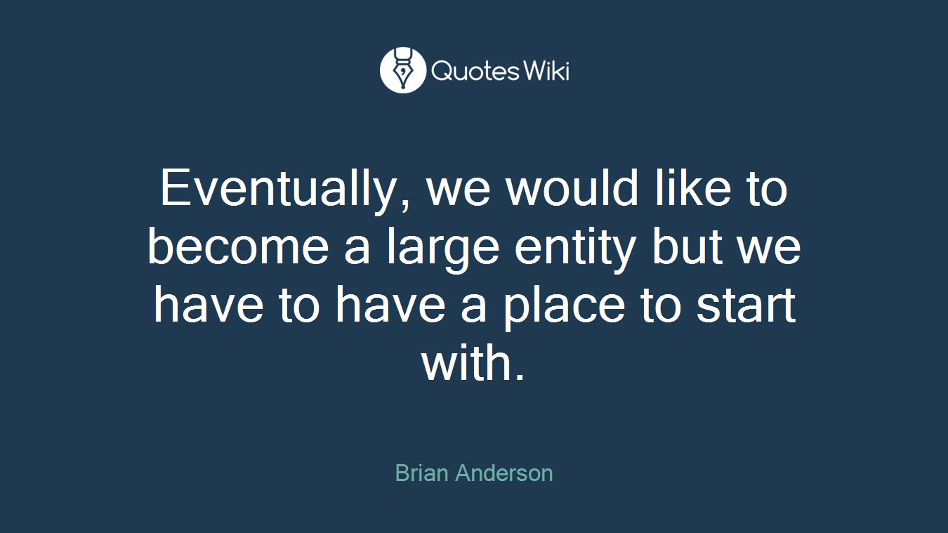 Eventually, we would like to become a large entity but we have to have a place to start with.