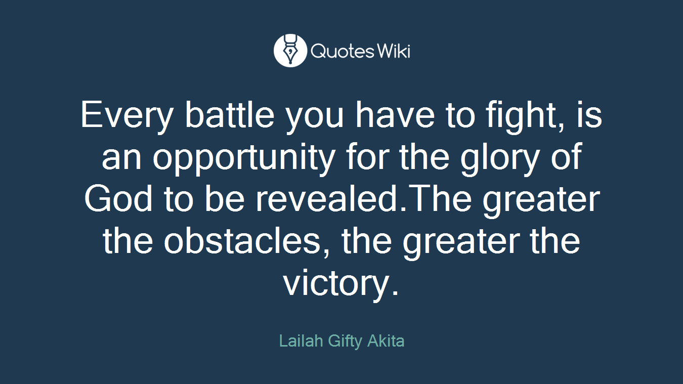 Every battle you have to fight, is an opportunity for the glory of God to be revealed.The greater the obstacles, the greater the victory.