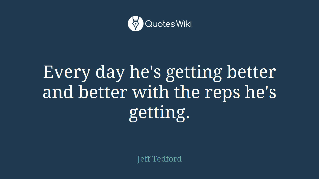 Every day he's getting better and better with the reps he's getting.