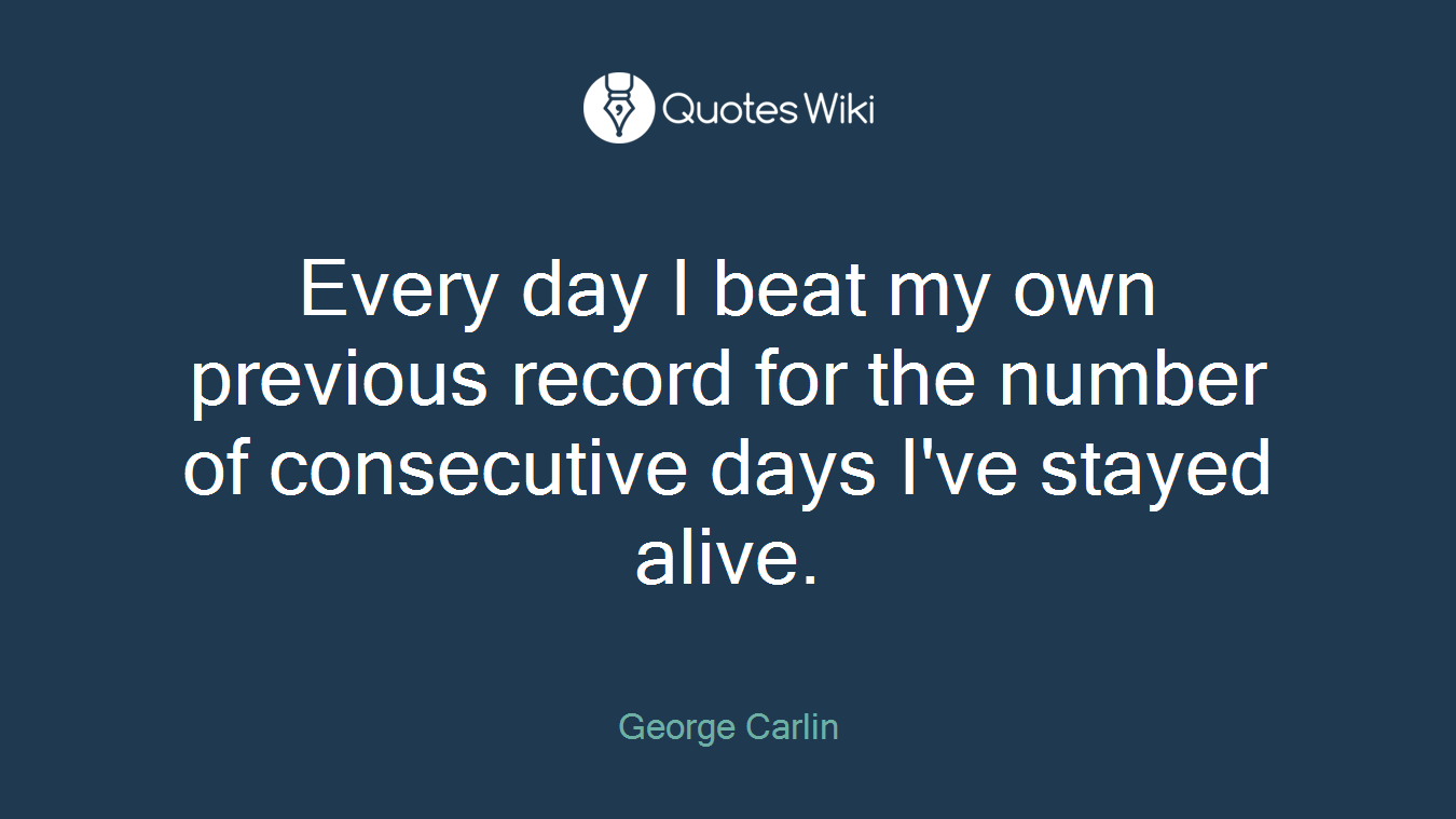 Every day I beat my own previous record for the number of consecutive days I've stayed alive.