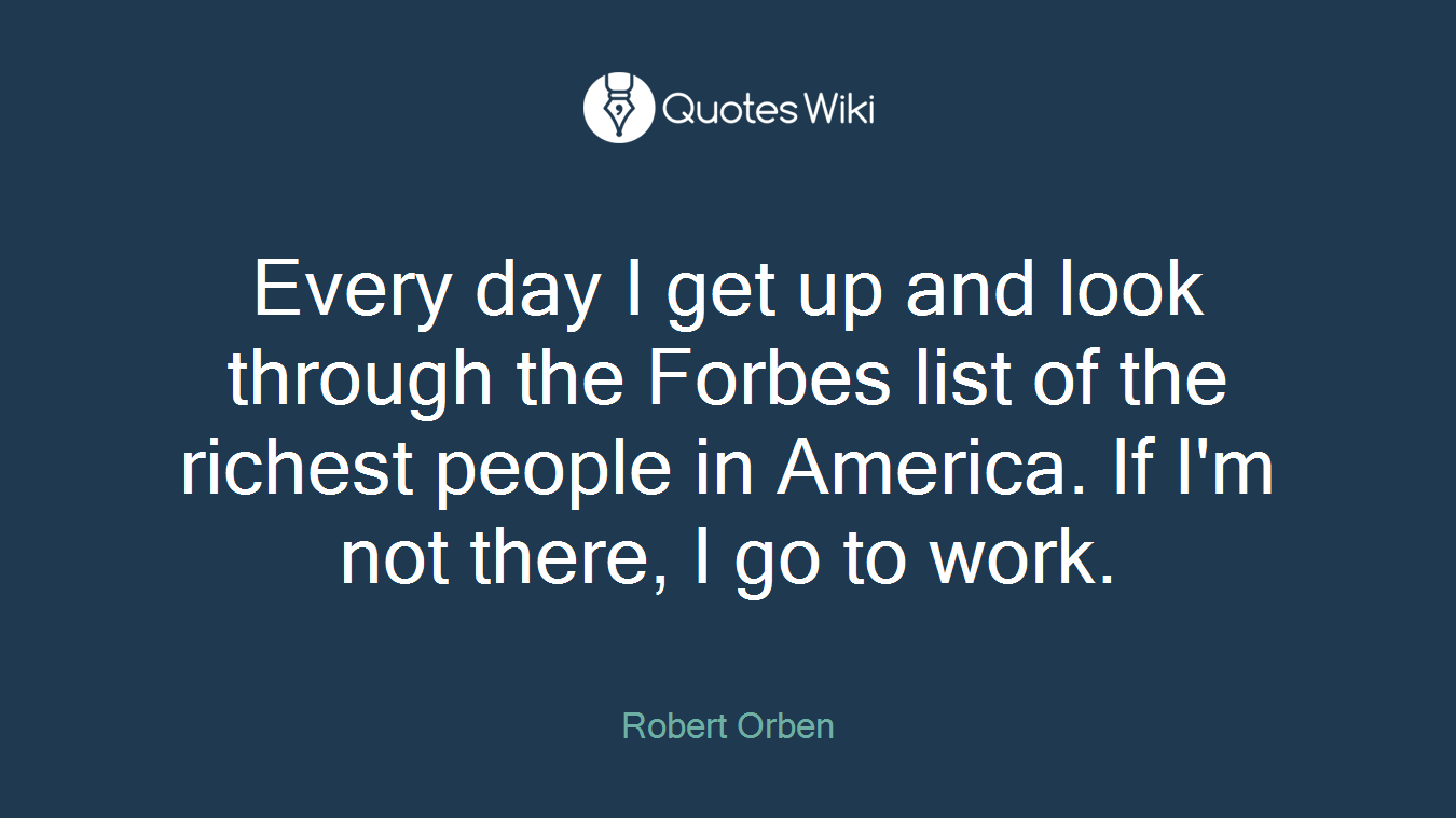 Every day I get up and look through the Forbes list of the richest people in America. If I'm not there, I go to work.