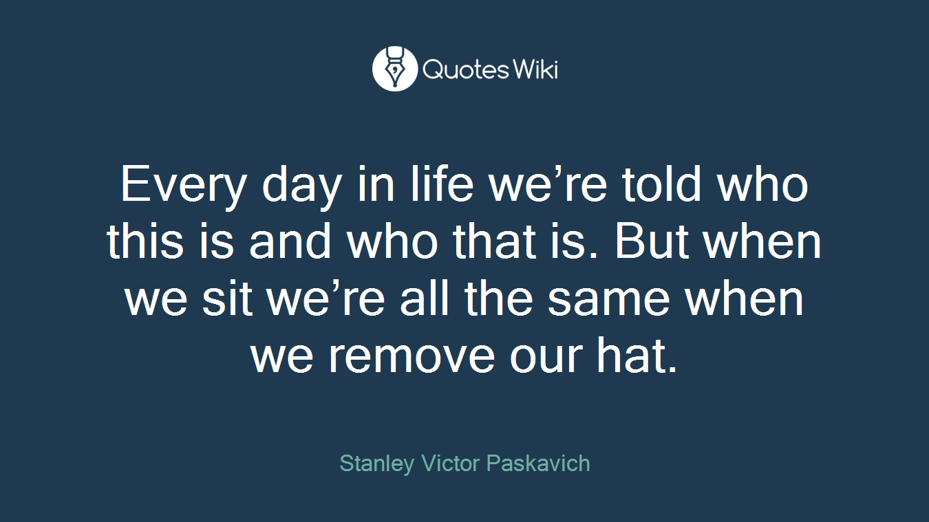 Every day in life we’re told who this is and who that is. But when we sit we’re all the same when we remove our hat.