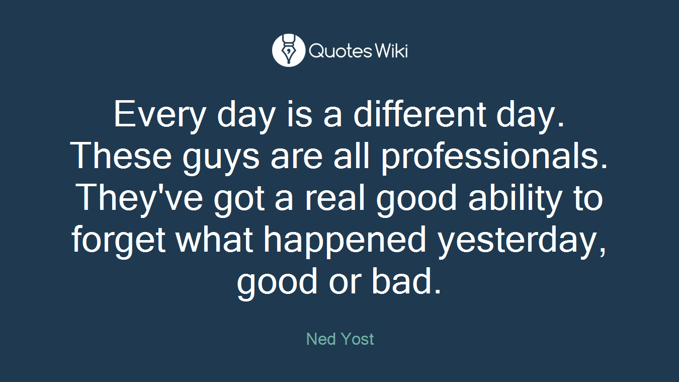 Every day is a different day. These guys are all professionals. They've got a real good ability to forget what happened yesterday, good or bad.