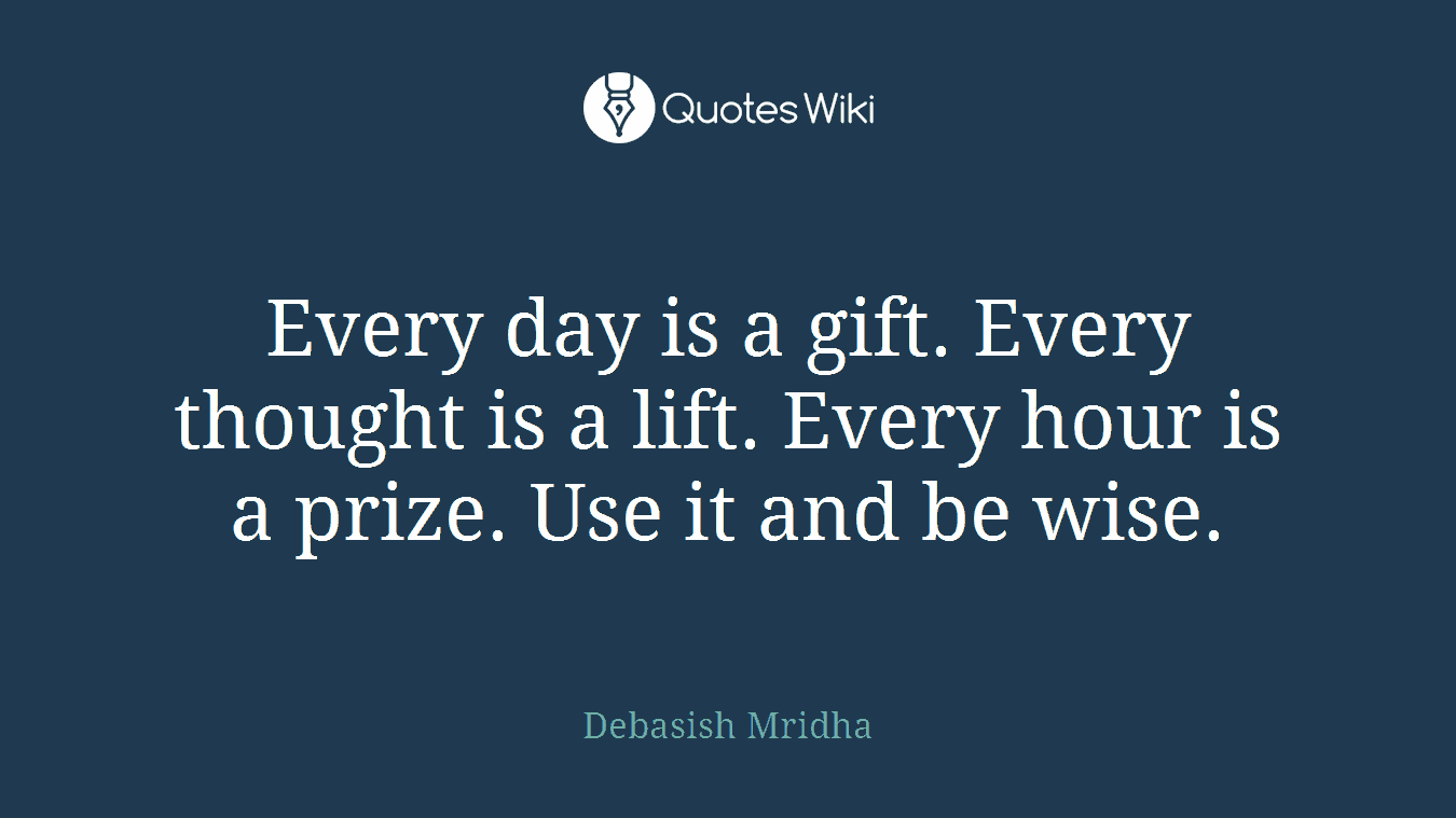 Every day is a gift. Every thought is a lift. Every hour is a prize. Use it and be wise.