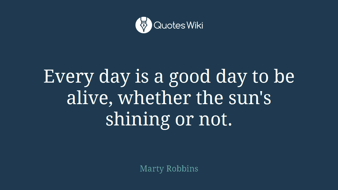 Every day is a good day to be alive, whether the sun's shining or not.