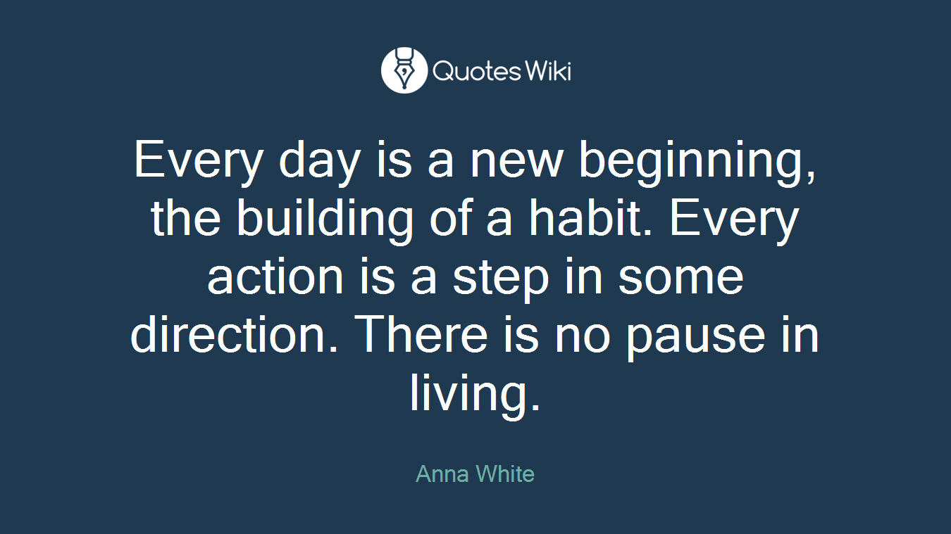 Every day is a new beginning, the building of a habit. Every action is a step in some direction. There is no pause in living.