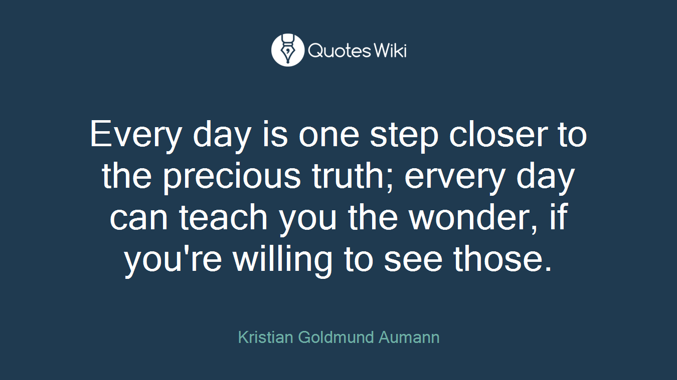 Every day is one step closer to the precious truth; ervery day can teach you the wonder, if you're willing to see those.