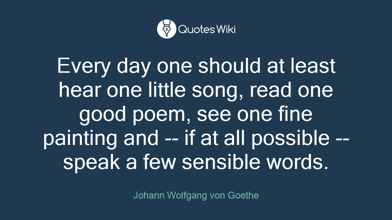 Every day one should at least hear one little song, read one good poem, see one fine painting and -- if at all possible -- speak a few sensible words.