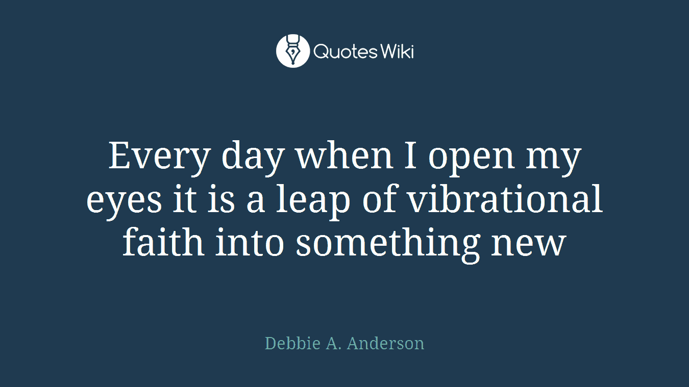 Every day when I open my eyes it is a leap of vibrational faith into something new