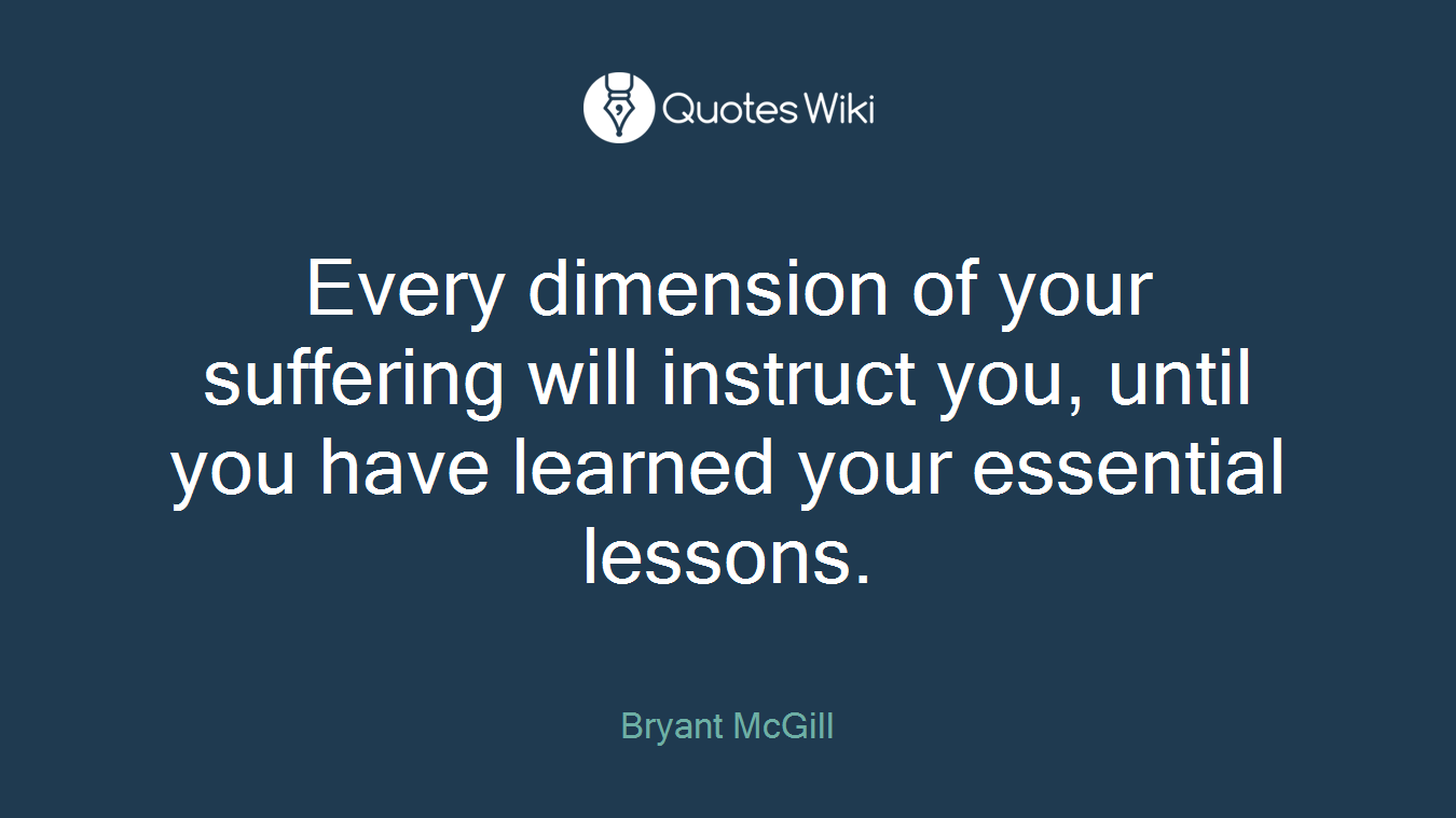 Every dimension of your suffering will instruct you, until you have learned your essential lessons.