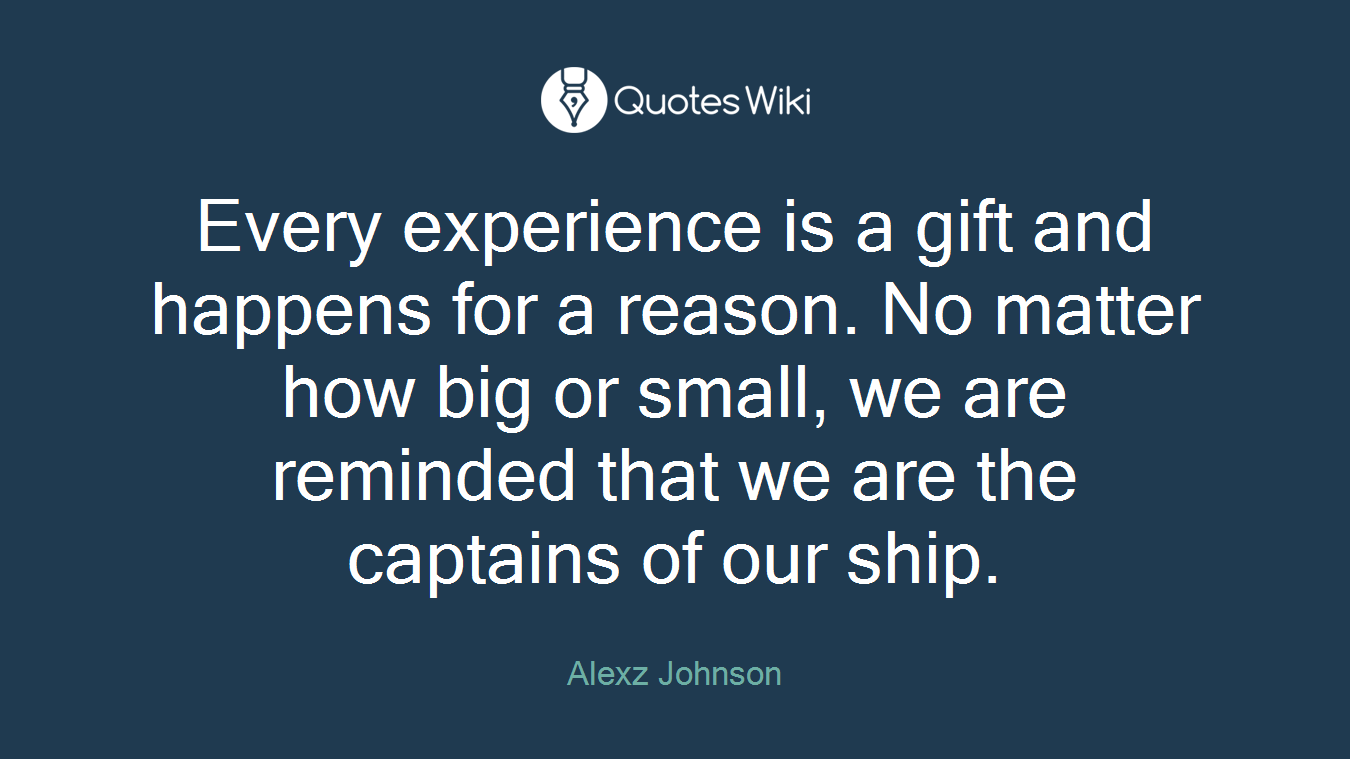 Every experience is a gift and happens for a reason. No matter how big or small, we are reminded that we are the captains of our ship.