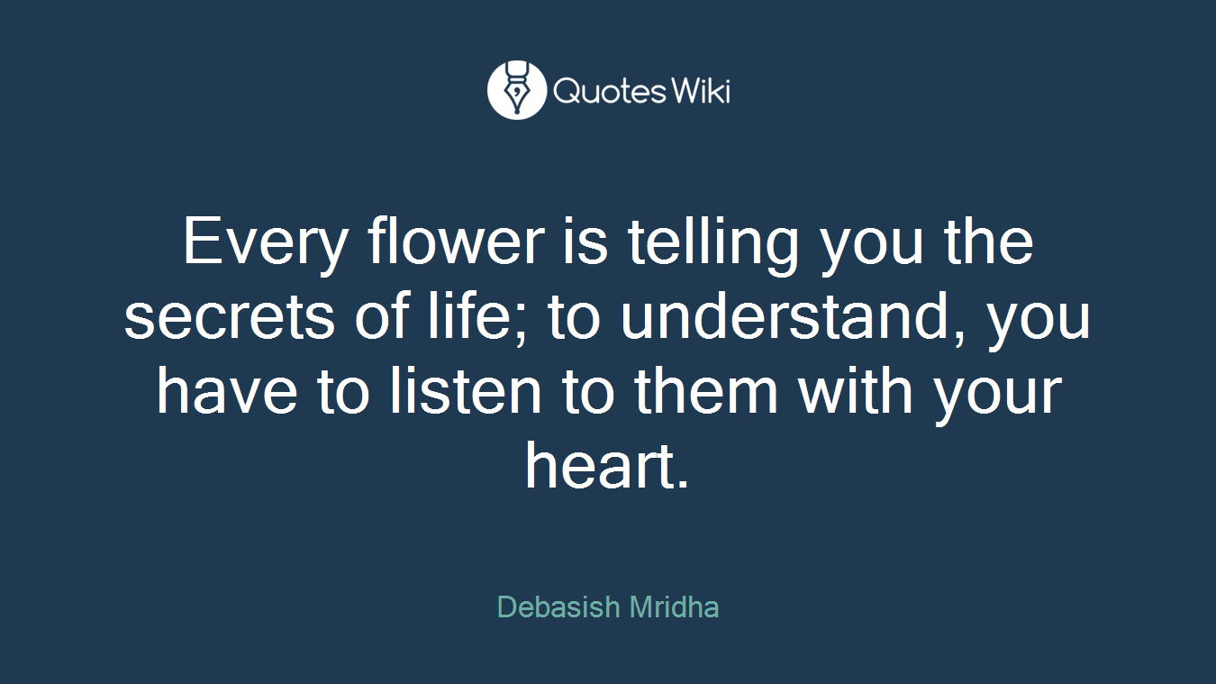 Every flower is telling you the secrets of life; to understand, you have to listen to them with your heart.