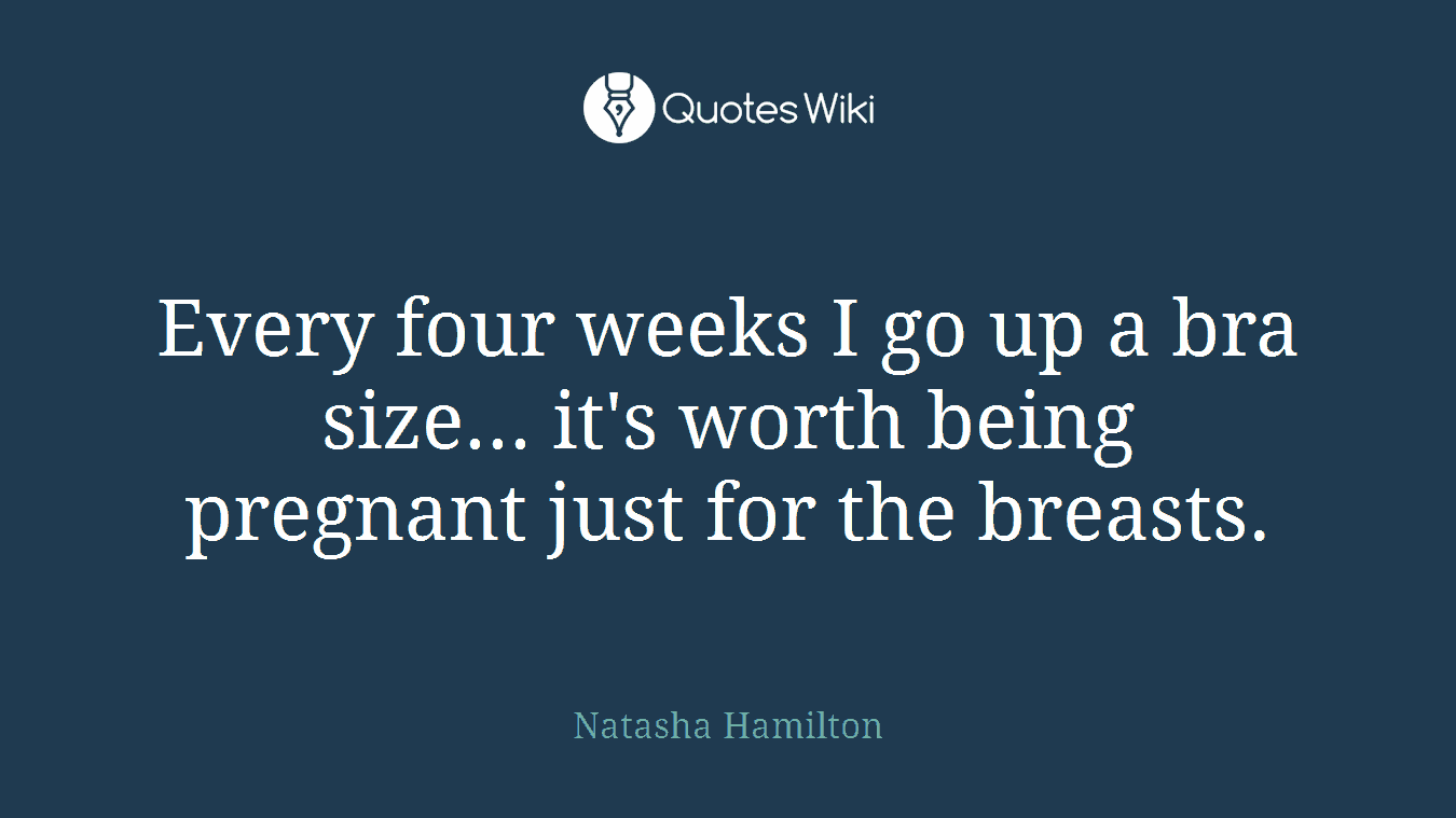 Every four weeks I go up a bra size... it's worth being pregnant just for the breasts.