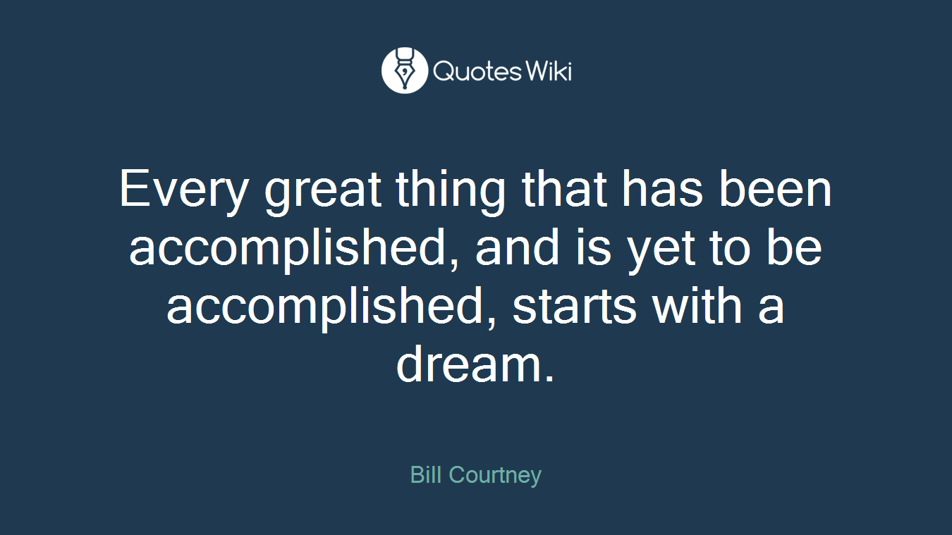 Every great thing that has been accomplished, and is yet to be accomplished, starts with a dream.