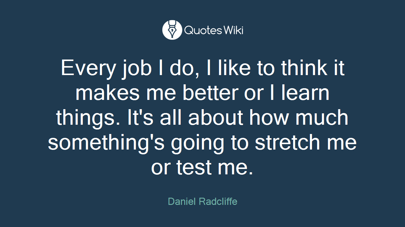 Every job I do, I like to think it makes me better or I learn things. It's all about how much something's going to stretch me or test me.