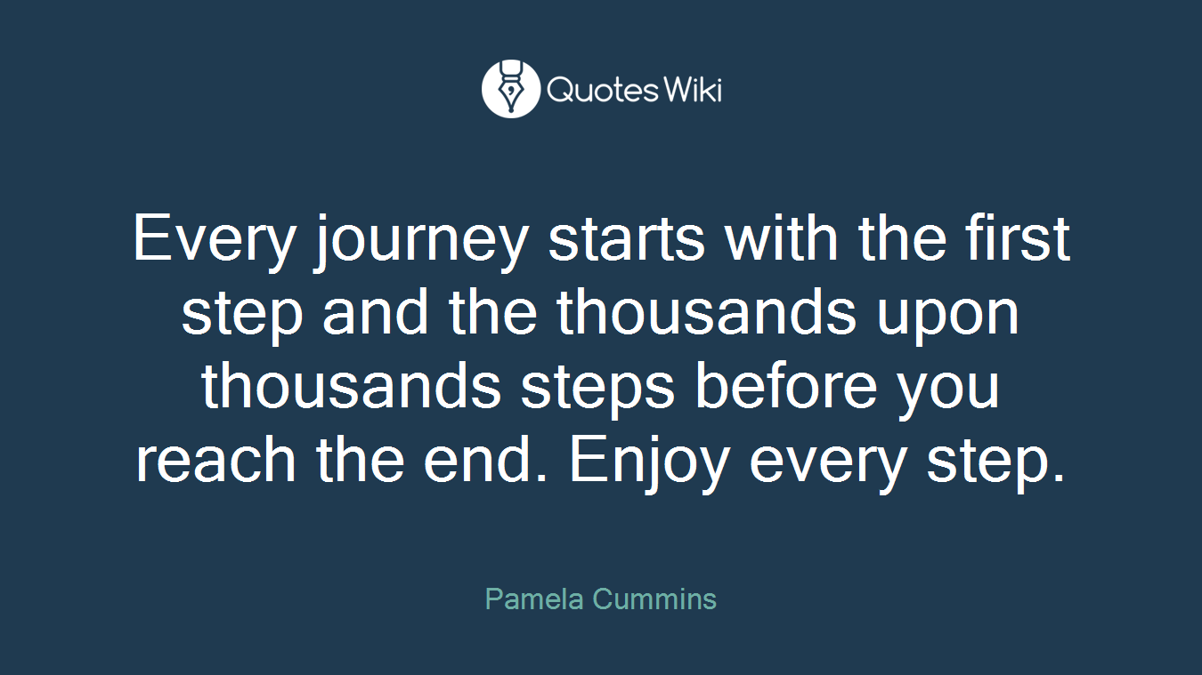 Every journey starts with the first step and the thousands upon thousands steps before you reach the end. Enjoy every step.