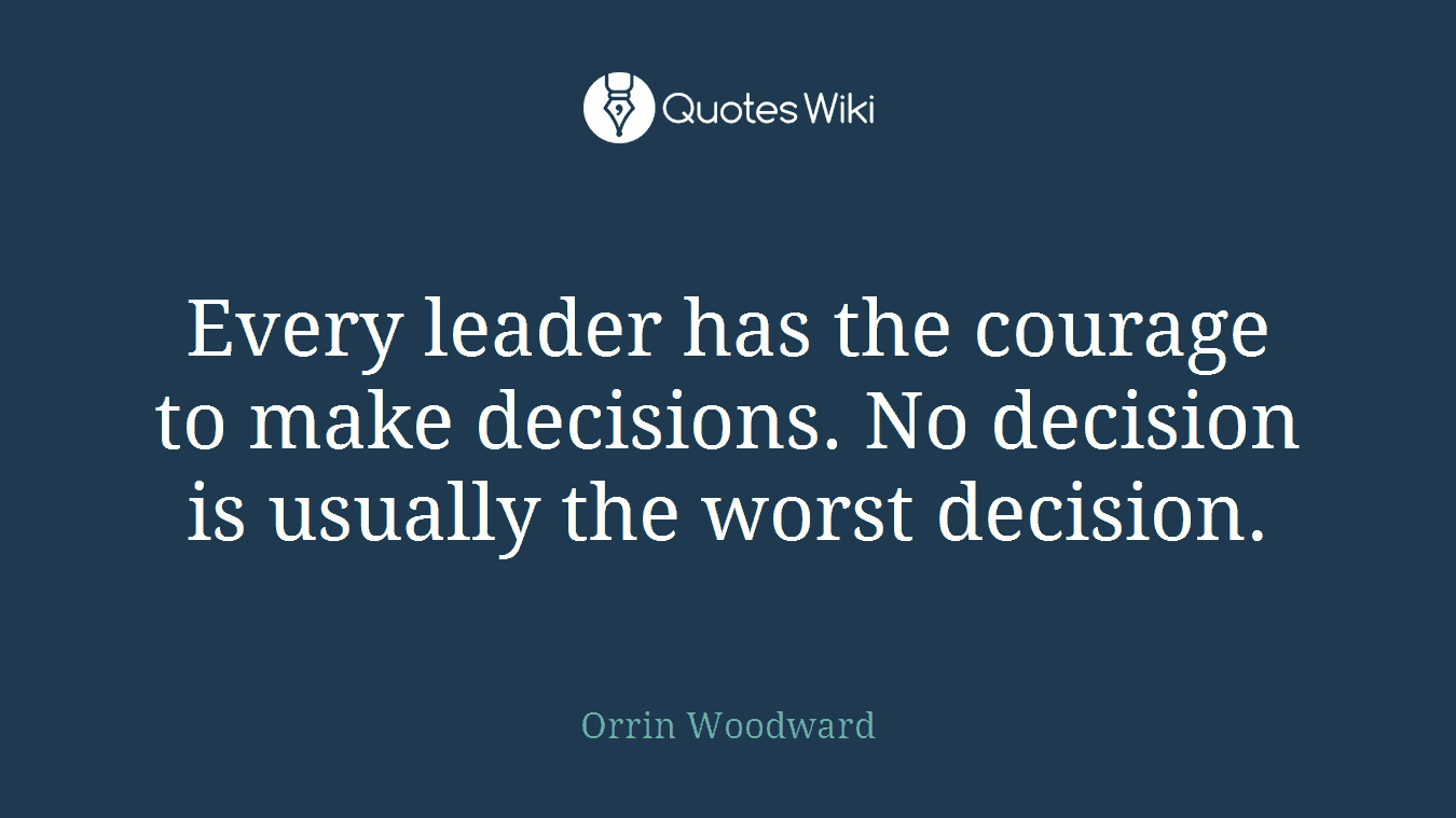 Every leader has the courage to make decisions. No decision is usually the worst decision.