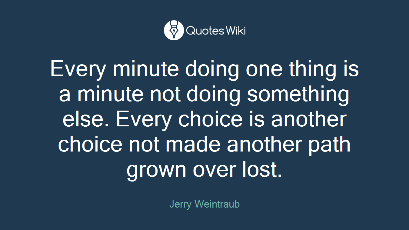 Every minute doing one thing is a minute not doing something else. Every choice is another choice not made another path grown over lost.