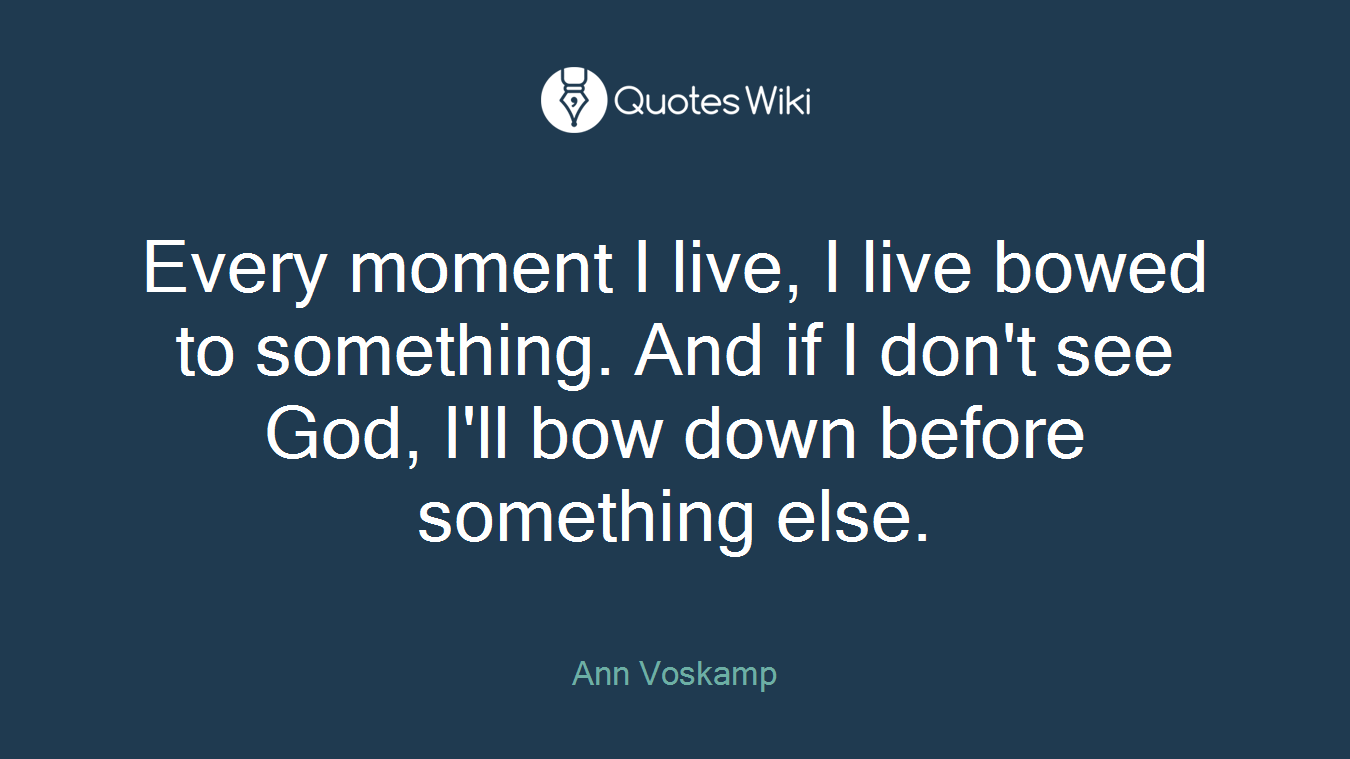 Every moment I live, I live bowed to something. And if I don't see God, I'll bow down before something else.