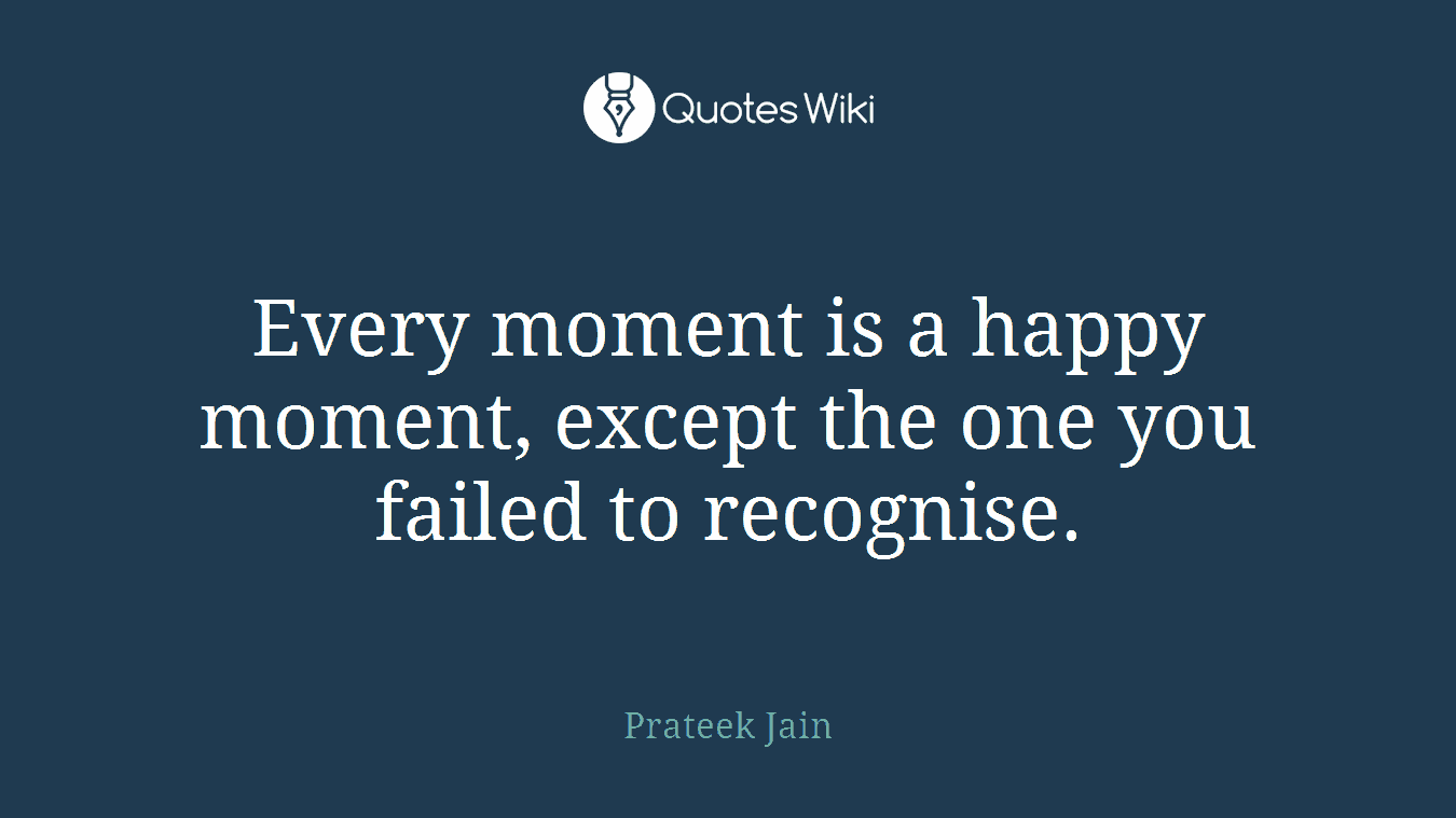 Every moment is a happy moment, except the one you failed to recognise.