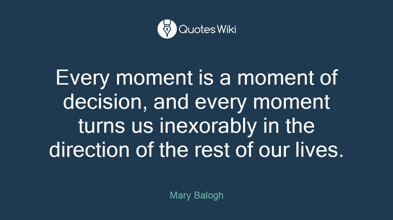 Every moment is a moment of decision, and every moment turns us inexorably in the direction of the rest of our lives.