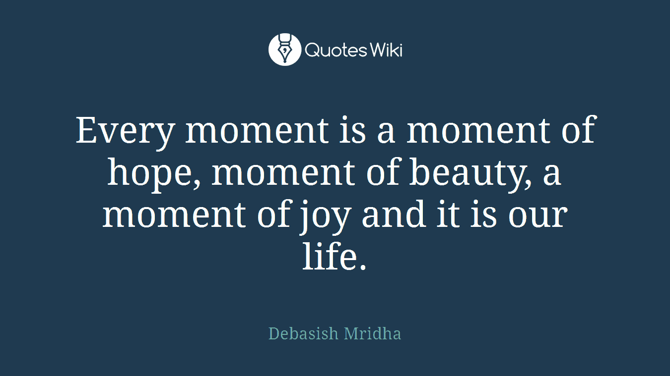 Every moment is a moment of hope, moment of beauty, a moment of joy and it is our life.