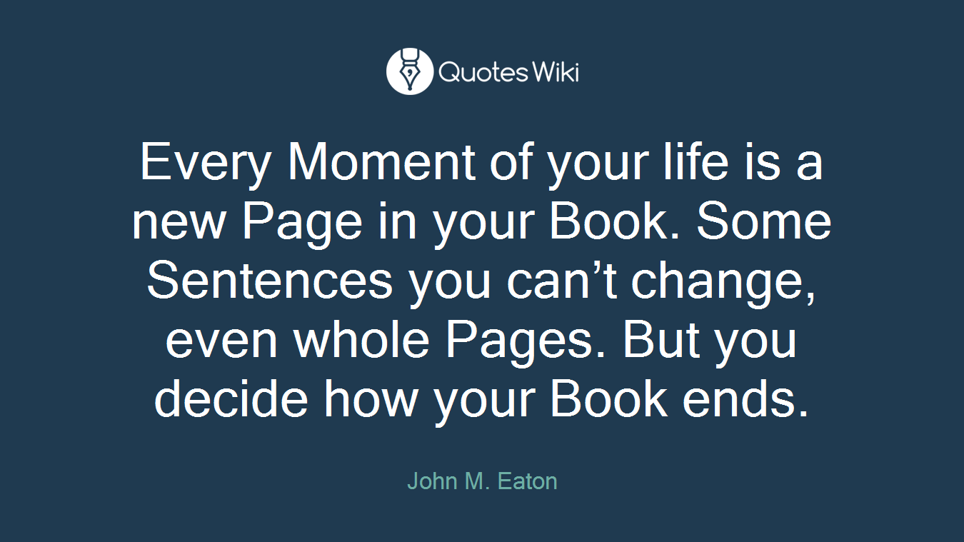 Every Moment of your life is a new Page in your Book. Some Sentences you can’t change, even whole Pages. But you decide how your Book ends.