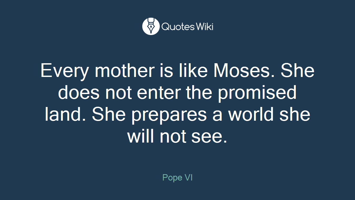 Every mother is like Moses. She does not enter the promised land. She prepares a world she will not see.