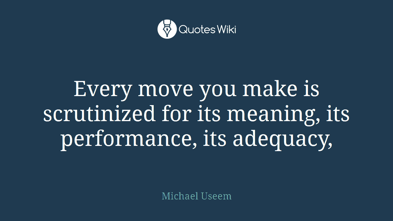 Every move you make is scrutinized for its meaning, its performance, its adequacy,