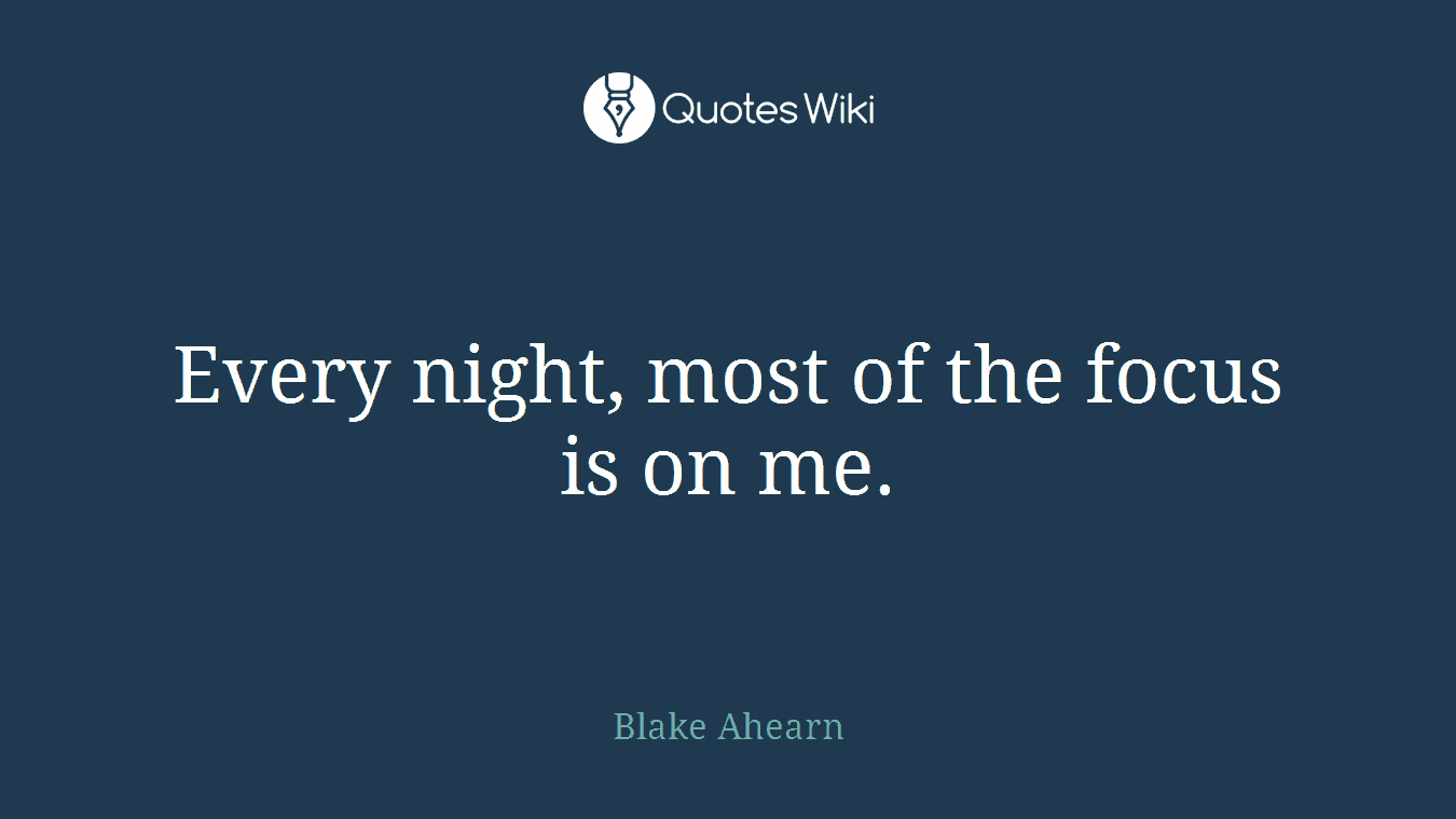 Every night, most of the focus is on me.