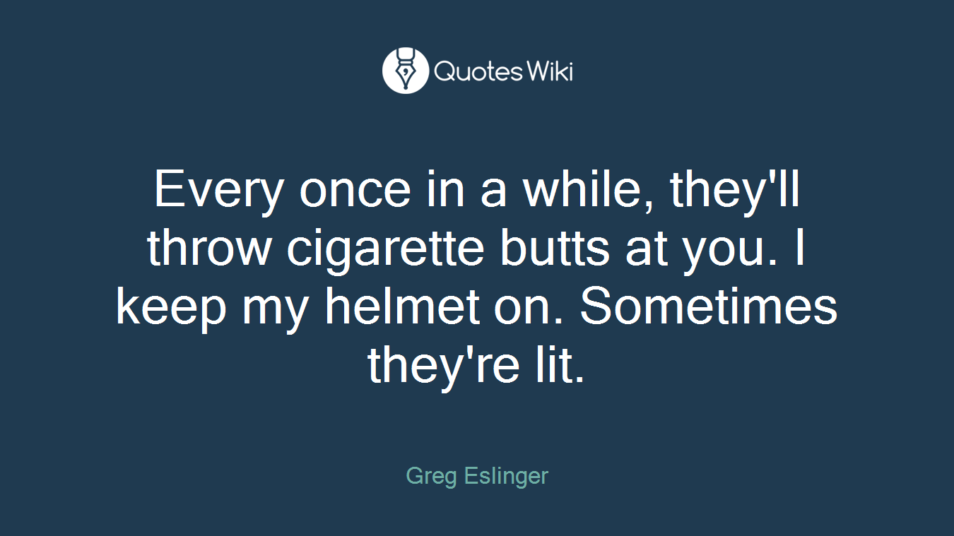 Every once in a while, they'll throw cigarette butts at you. I keep my helmet on. Sometimes they're lit.
