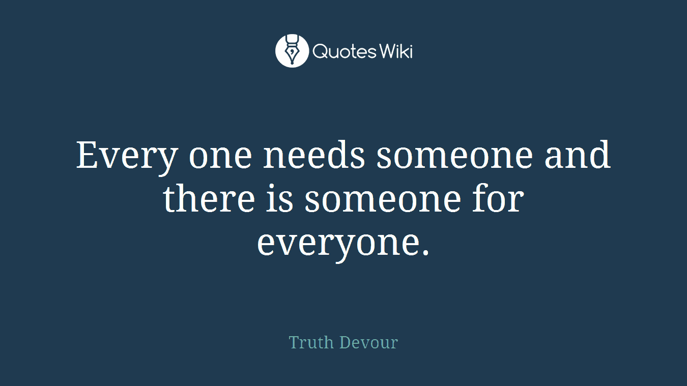 Every one needs someone and there is someone for everyone.