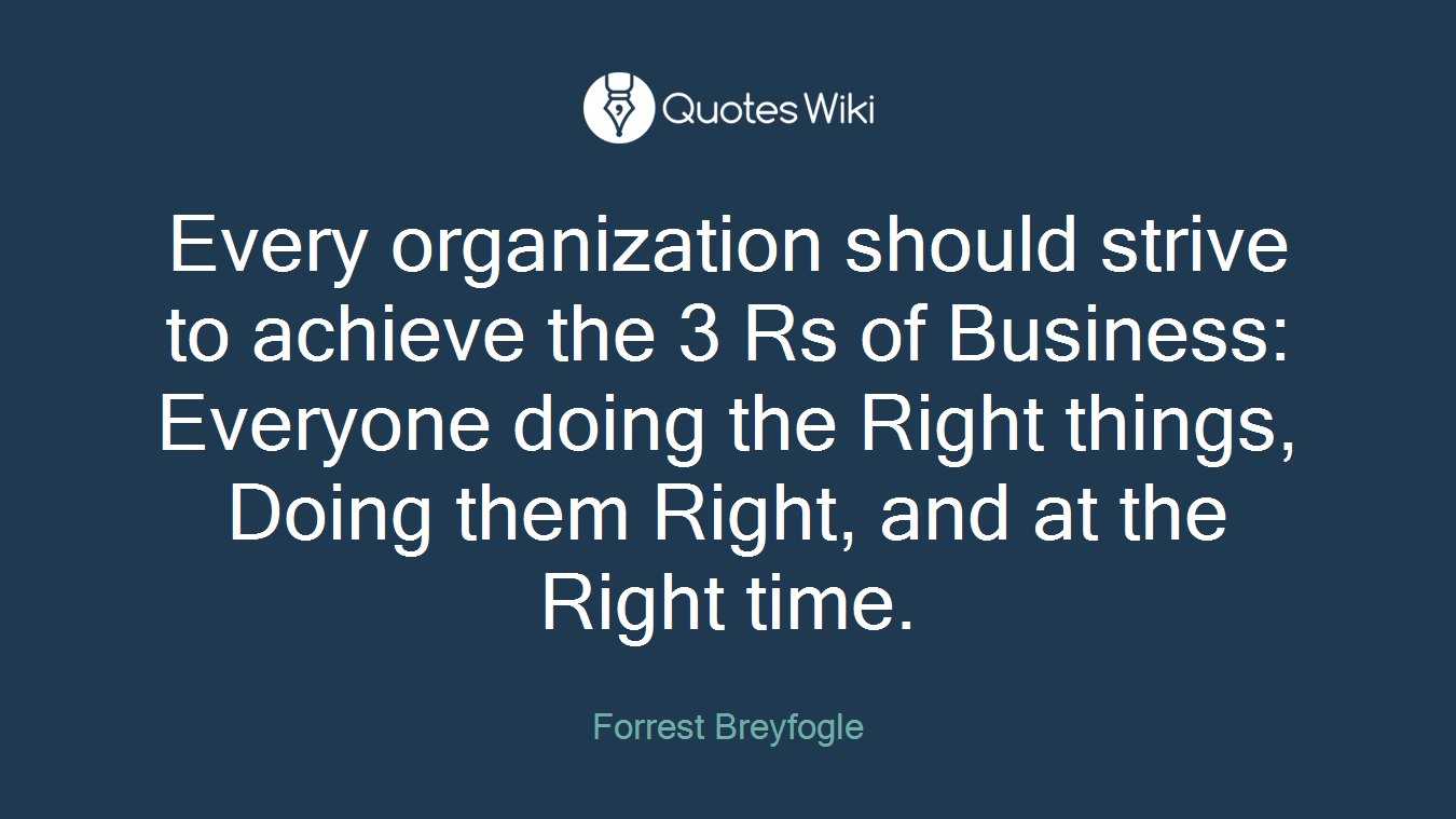 Every organization should strive to achieve the 3 Rs of Business: Everyone doing the Right things, Doing them Right, and at the Right time.