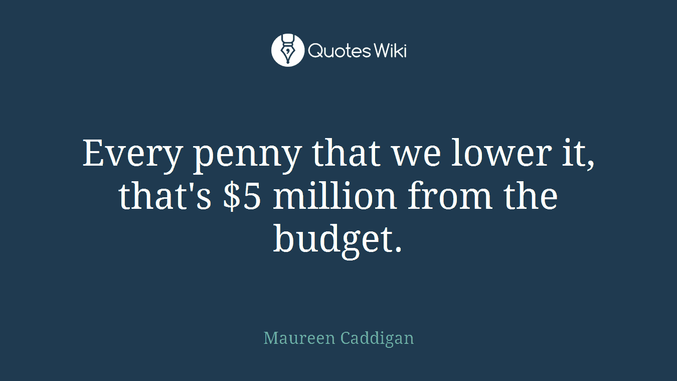 Every penny that we lower it, that's $5 million from the budget.